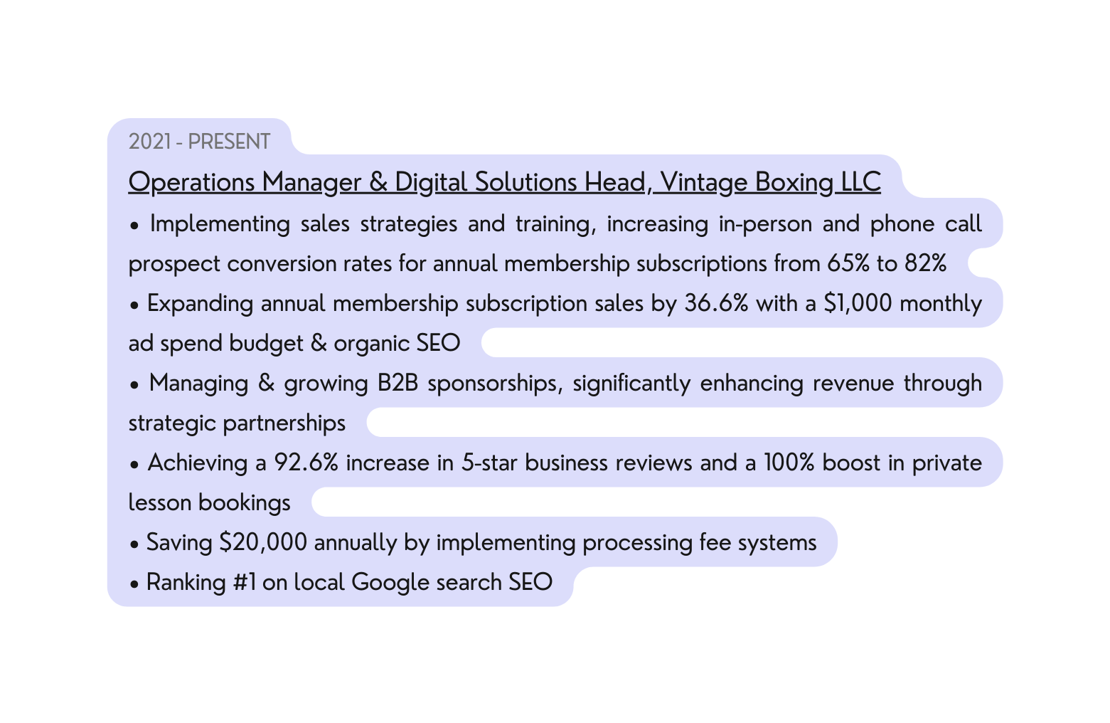 2021 PRESENT Operations Manager Digital Solutions Head Vintage Boxing LLC Implementing sales strategies and training increasing in person and phone call prospect conversion rates for annual membership subscriptions from 65 to 82 Expanding annual membership subscription sales by 36 6 with a 1 000 monthly ad spend budget organic SEO Managing growing B2B sponsorships significantly enhancing revenue through strategic partnerships Achieving a 92 6 increase in 5 star business reviews and a 100 boost in private lesson bookings Saving 20 000 annually by implementing processing fee systems Ranking 1 on local Google search SEO