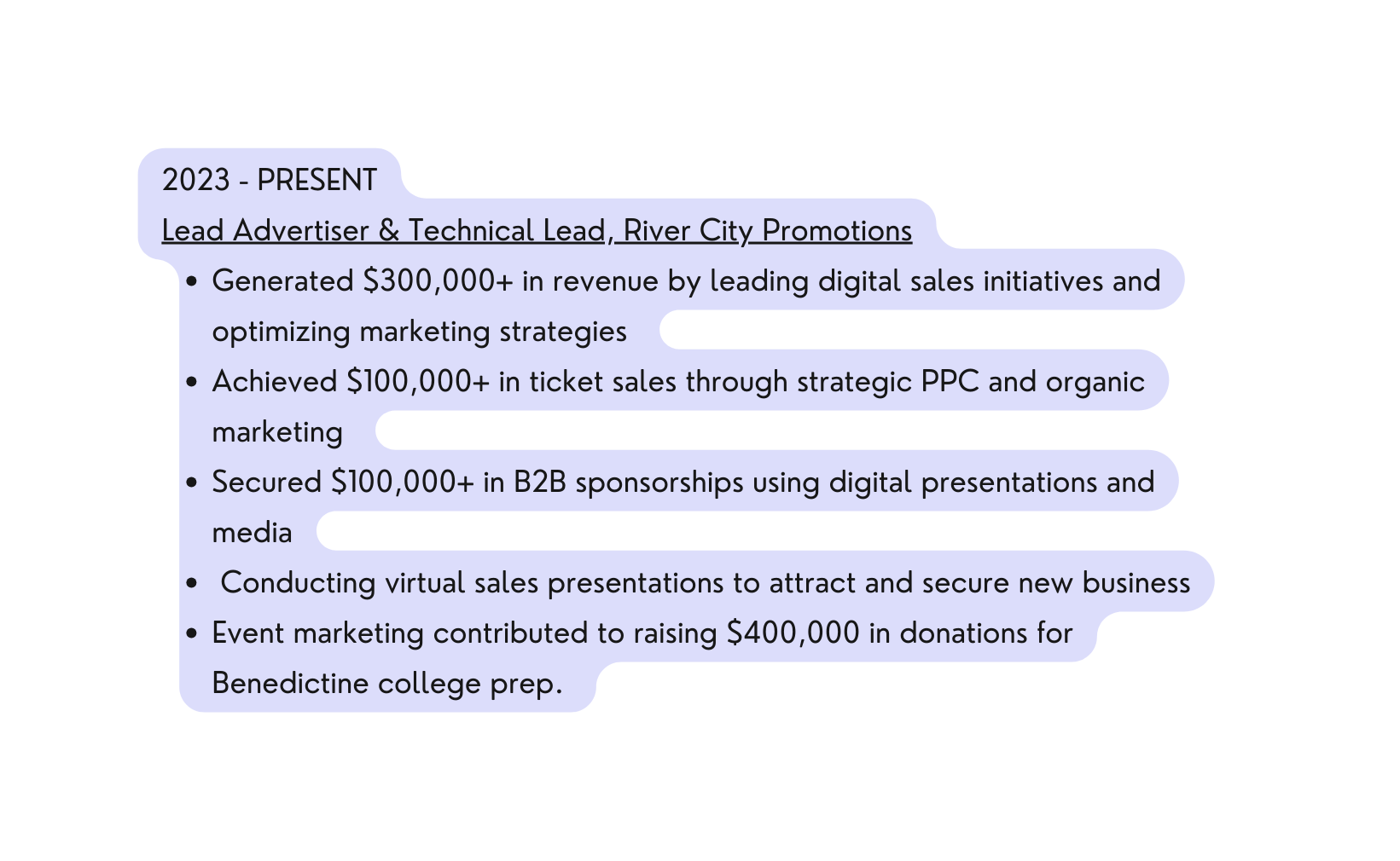 2023 PRESENT Lead Advertiser Technical Lead River City Promotions Generated 300 000 in revenue by leading digital sales initiatives and optimizing marketing strategies Achieved 100 000 in ticket sales through strategic PPC and organic marketing Secured 100 000 in B2B sponsorships using digital presentations and media Conducting virtual sales presentations to attract and secure new business Event marketing contributed to raising 400 000 in donations for Benedictine college prep